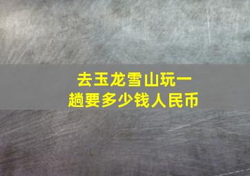 去玉龙雪山玩一趟要多少钱人民币