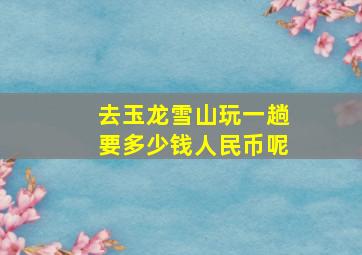 去玉龙雪山玩一趟要多少钱人民币呢