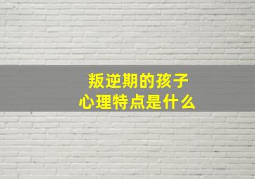 叛逆期的孩子心理特点是什么