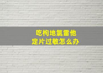 吃枸地氯雷他定片过敏怎么办