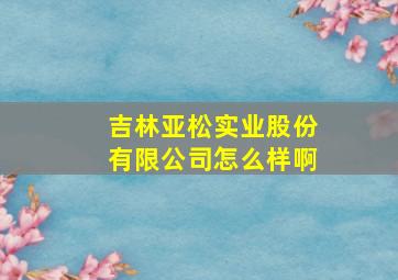 吉林亚松实业股份有限公司怎么样啊