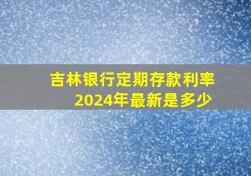 吉林银行定期存款利率2024年最新是多少