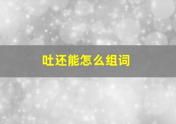 吐还能怎么组词