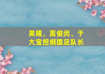 吴曦、蒿俊闵、于大宝担纲国足队长