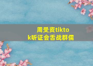 周受资tiktok听证会舌战群儒