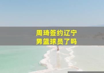 周琦签约辽宁男篮球员了吗