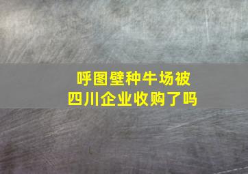 呼图壁种牛场被四川企业收购了吗