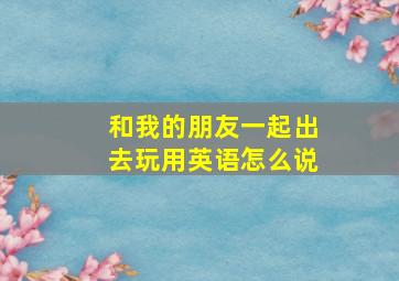 和我的朋友一起出去玩用英语怎么说