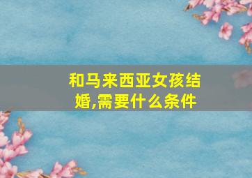 和马来西亚女孩结婚,需要什么条件