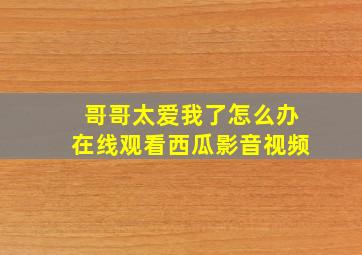 哥哥太爱我了怎么办在线观看西瓜影音视频