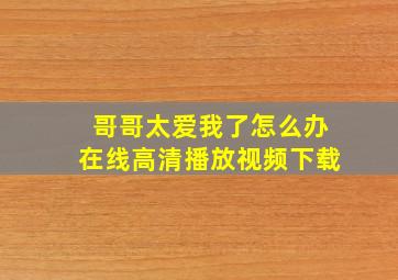 哥哥太爱我了怎么办在线高清播放视频下载