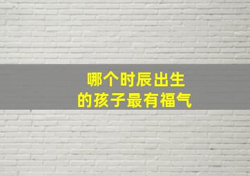 哪个时辰出生的孩子最有福气