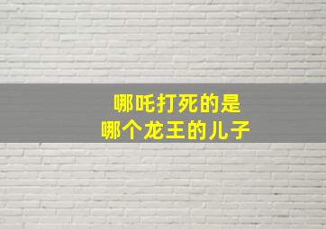 哪吒打死的是哪个龙王的儿子