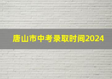 唐山市中考录取时间2024