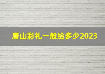 唐山彩礼一般给多少2023