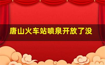 唐山火车站喷泉开放了没