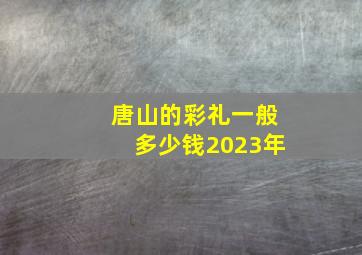 唐山的彩礼一般多少钱2023年