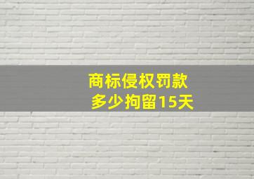 商标侵权罚款多少拘留15天