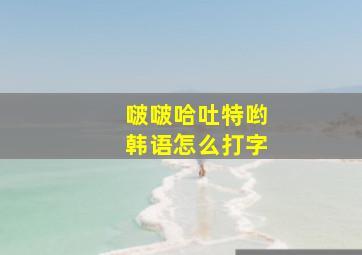 啵啵哈吐特哟韩语怎么打字