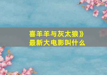 喜羊羊与灰太狼》最新大电影叫什么