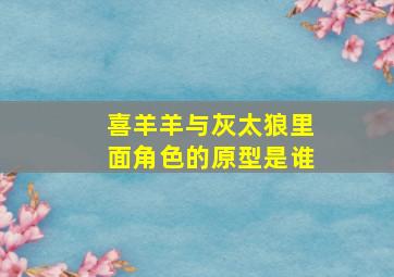 喜羊羊与灰太狼里面角色的原型是谁