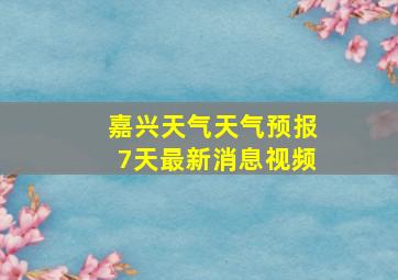 嘉兴天气天气预报7天最新消息视频