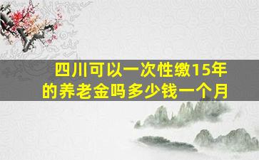 四川可以一次性缴15年的养老金吗多少钱一个月