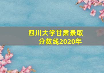 四川大学甘肃录取分数线2020年