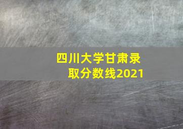 四川大学甘肃录取分数线2021