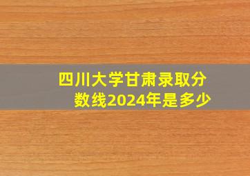 四川大学甘肃录取分数线2024年是多少