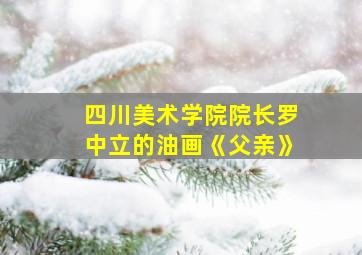 四川美术学院院长罗中立的油画《父亲》