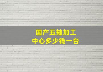 国产五轴加工中心多少钱一台