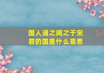 国人道之闻之于宋君的国是什么意思