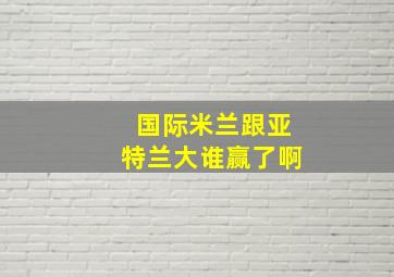 国际米兰跟亚特兰大谁赢了啊