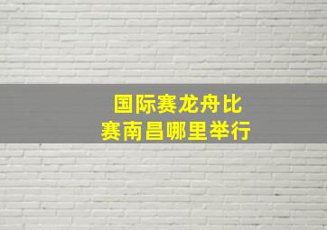 国际赛龙舟比赛南昌哪里举行