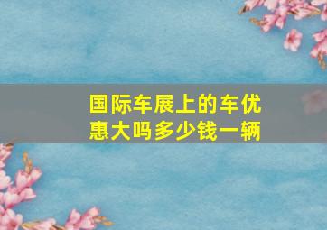 国际车展上的车优惠大吗多少钱一辆