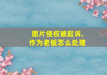 图片侵权被起诉,作为老板怎么处理