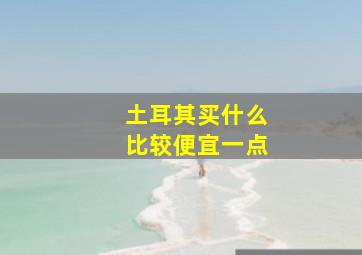 土耳其买什么比较便宜一点