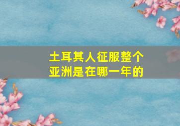 土耳其人征服整个亚洲是在哪一年的