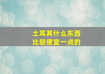 土耳其什么东西比较便宜一点的