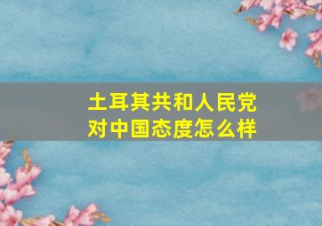 土耳其共和人民党对中国态度怎么样