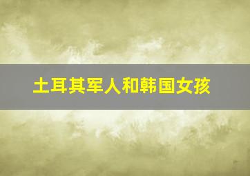 土耳其军人和韩国女孩