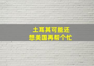 土耳其可能还想美国再帮个忙