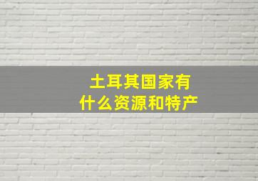 土耳其国家有什么资源和特产