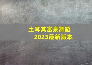 土耳其富豪舞蹈2023最新版本