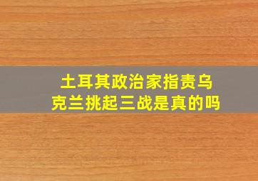 土耳其政治家指责乌克兰挑起三战是真的吗