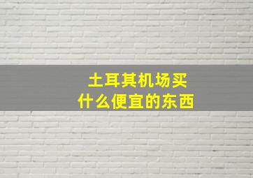 土耳其机场买什么便宜的东西