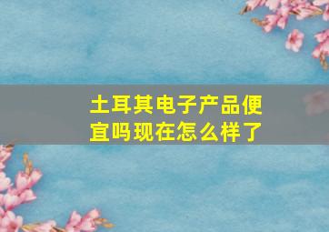 土耳其电子产品便宜吗现在怎么样了