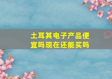 土耳其电子产品便宜吗现在还能买吗