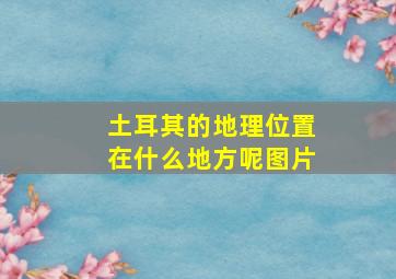 土耳其的地理位置在什么地方呢图片